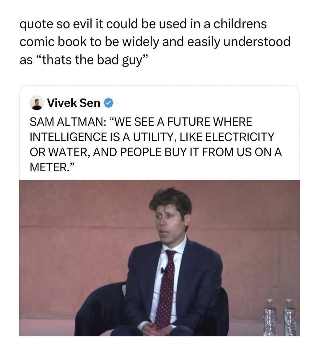 quote so evil it could be used in a children's comic book to be widely and easily understood as “that's the bad guy”. SAM ALTMAN: “WE SEE A FUTURE WHERE INTELLIGENCE IS A UTILITY, LIKE ELECTRICITY OR WATER, AND PEOPLE BUY IT FROM US ON A METER.”