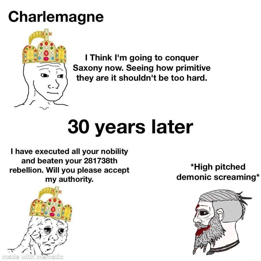 Charlemagne 1 Think Im going to conquer Saxony now Seeing how primitive they are it shouldnt be too hard 30 years later I have executed all your nobility and beaten your 281738th rebellion Will you please accept High pitched my authority demonic screaming
