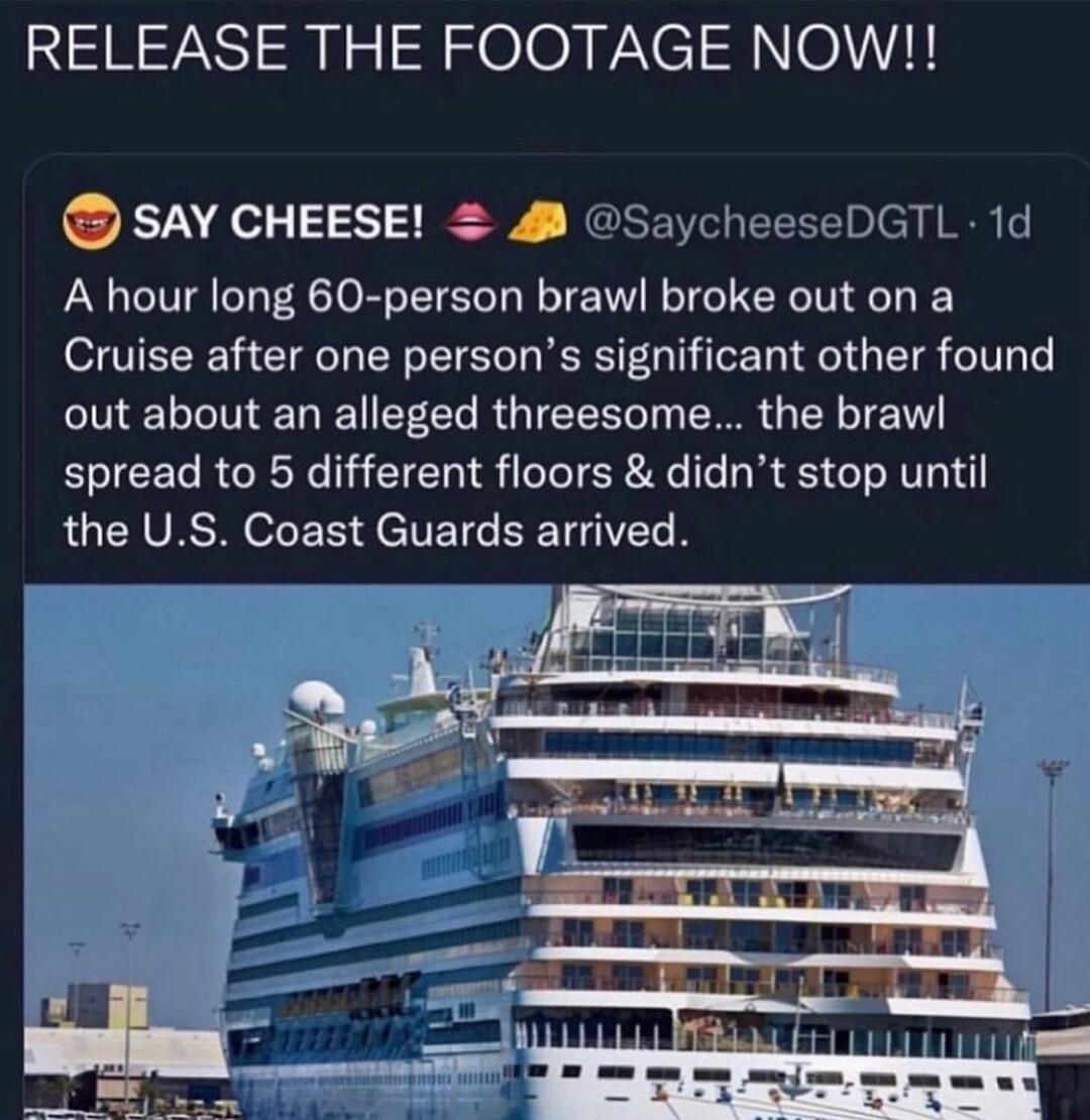 RELEASE THE FOOTAGE NOW SAY CHEESE 2 SaycheeseDGTL 1d A hour long 60 person brawl broke out on a Cruise after one persons significant other found out about an alleged threesome the braw spread to 5 different floors didnt stop until RUCHVESROE R JeETCEETGI N