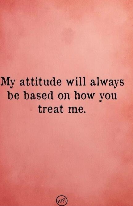My attitude will always be based on how you treat me.
