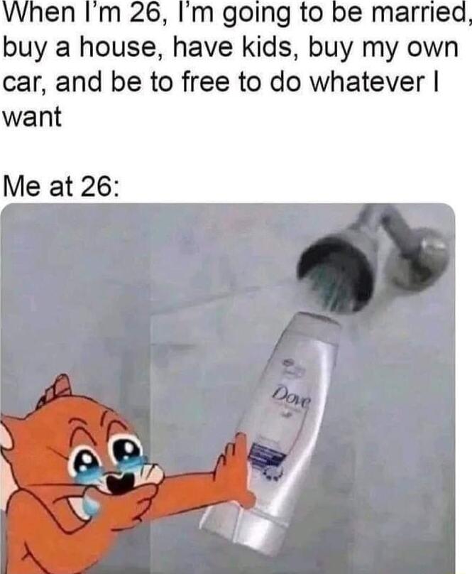 When Im 26 Im going to be married buy a house have kids buy my own car and be to free to do whatever want Me at 26