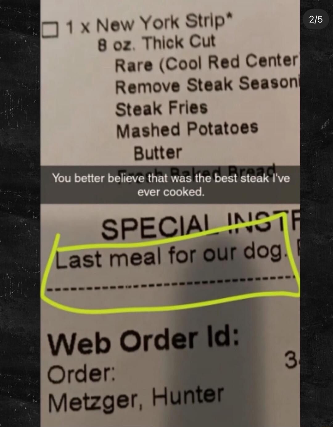 1 x New York Strip 8 oz. Thick Cut Rare (Cool Red Center) Remove Steak Season Steak Fries Mashed Potatoes Butter You better believe that was the best steak I've ever cooked. SPECIAL INSTR Last meal for our dog. Web Order Id: Order: Metzger, Hunter