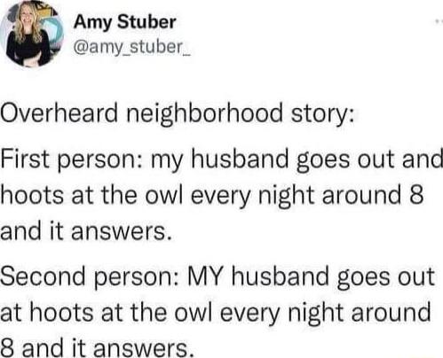 Amy Stuber amy_stuber_ Overheard neighborhood story First person my husband goes out and hoots at the owl every night around 8 and it answers Second person MY husband goes out at hoots at the owl every night around 8 and it answers