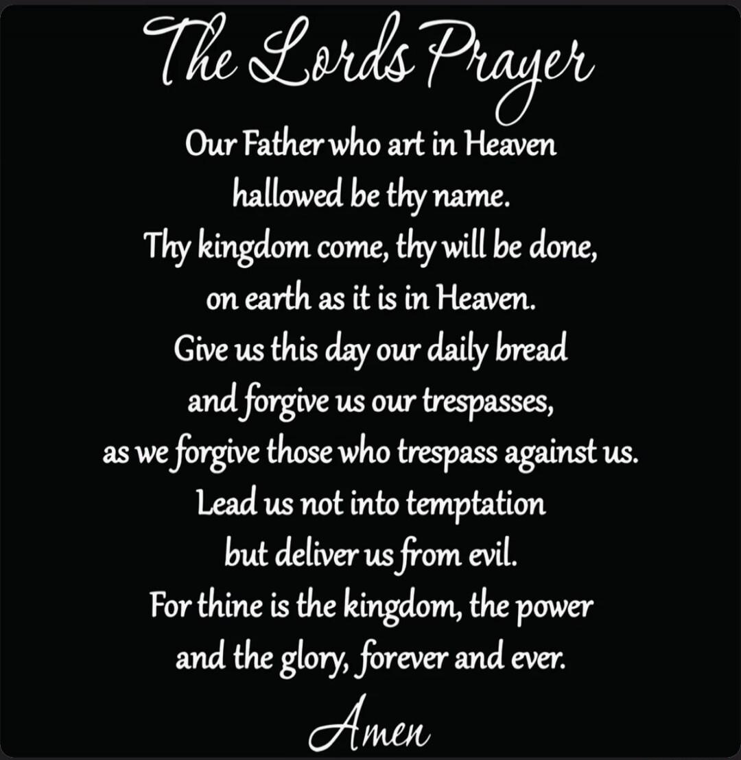 The Lords Prayer Our Father who art in Heaven hallowed be thy name. Thy kingdom come, thy will be done, on earth as it is in Heaven. Give us this day our daily bread and forgive us our trespasses, as we forgive those who trespass against us. Lead us not into temptation but deliver us from evil. For thine is the kingdom, the power and the glory, for