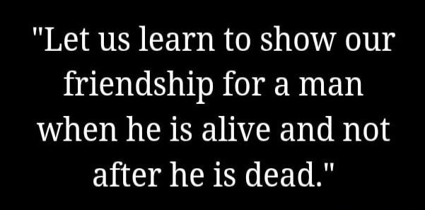 Let us learn to show our friendship for a man when he is alive and not after he is dead.