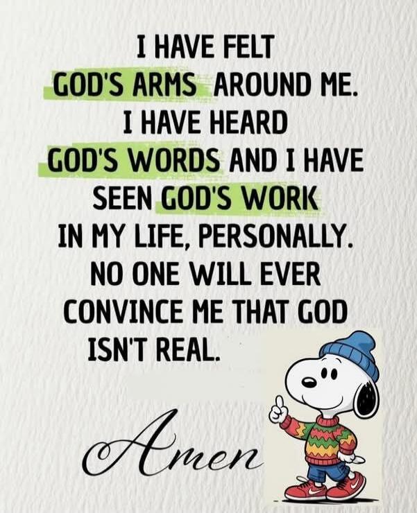 I HAVE FELT GOD'S ARMS AROUND ME. I HAVE HEARD GOD'S WORDS AND I HAVE SEEN GOD'S WORK IN MY LIFE, PERSONALLY. NO ONE WILL EVER CONVINCE ME THAT GOD ISN'T REAL. Amen