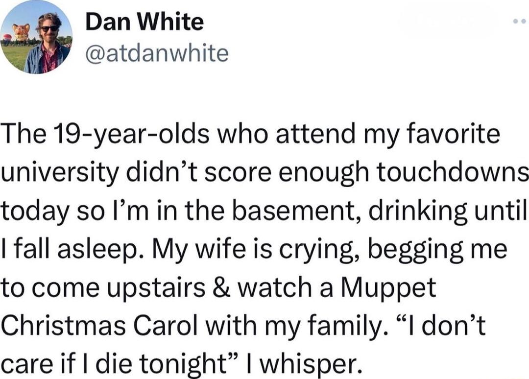 a Dan White atdanwhite The 19 year olds who attend my favorite university didnt score enough touchdowns today so Im in the basement drinking until fall asleep My wife is crying begging me to come upstairs watch a Muppet Christmas Carol with my family I dont care if die tonight whisper