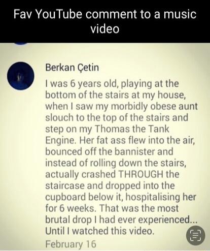 Fav YouTube comment to a music video Berkan Getin we old playing t 1omas the Tan E e He s fle to bounce ter anc instead th illy crashed TH GH the taircase and i into the k t sing her nost ienced