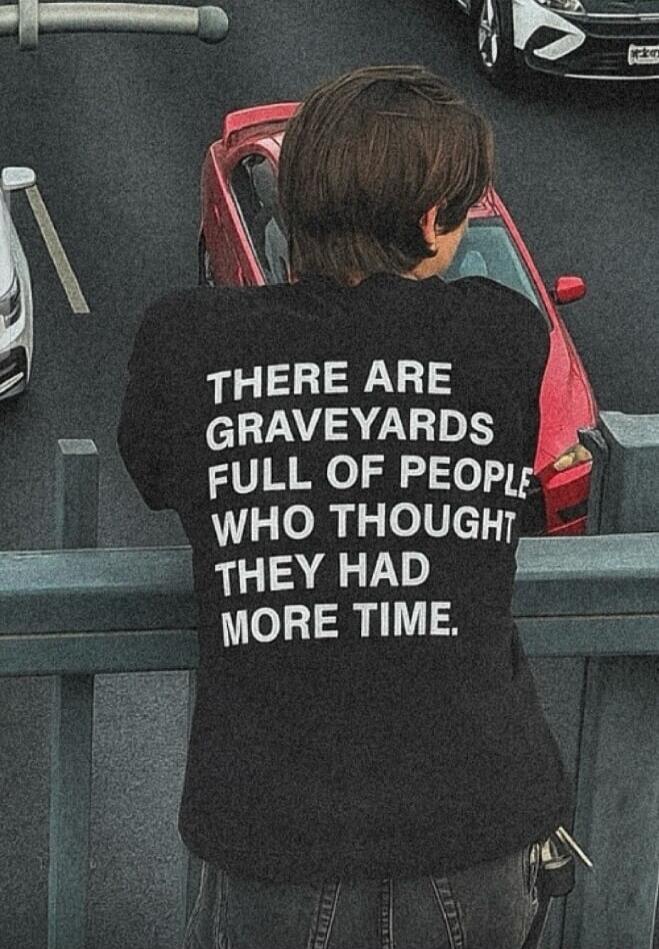 THERE ARE GRAVEYARDS FULL OF PEOPLE WHO THOUGHT THEY HAD MORE TIME.
