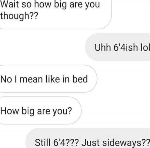 Wait so how big are you though??
Uhh 6'4ish lol
No I mean like in bed
How big are you?
Still 6'4??? Just sideways??