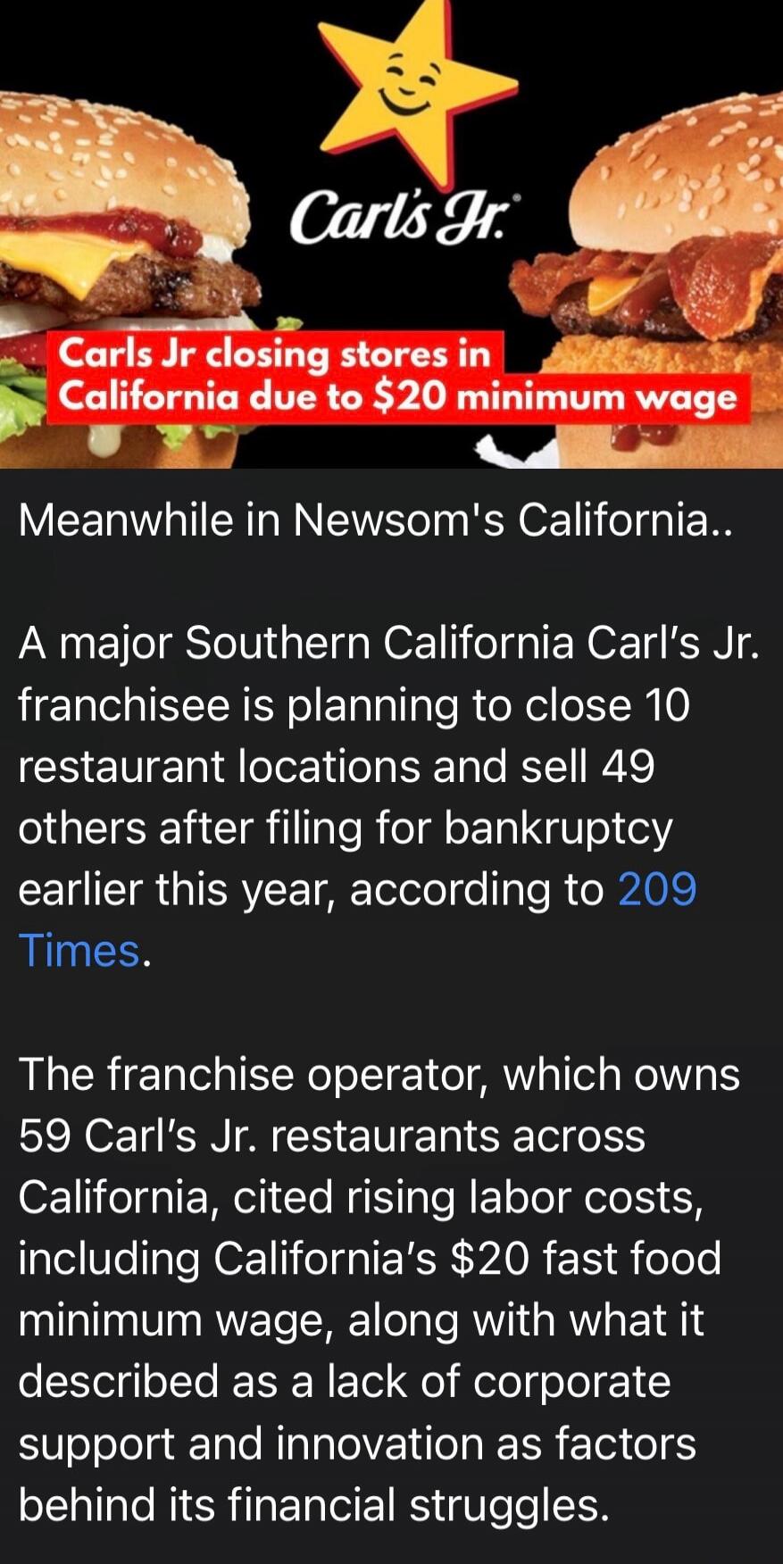 Carl's Jr. Carls Jr closing stores in California due to $20 minimum wage. Meanwhile in Newsom's California. A major Southern California Carl's Jr. franchisee is planning to close 10 restaurant locations and sell 49 others after filing for bankruptcy earlier this year, according to 209 Times. The franchise operator, which owns 59 Carl's Jr. restaura