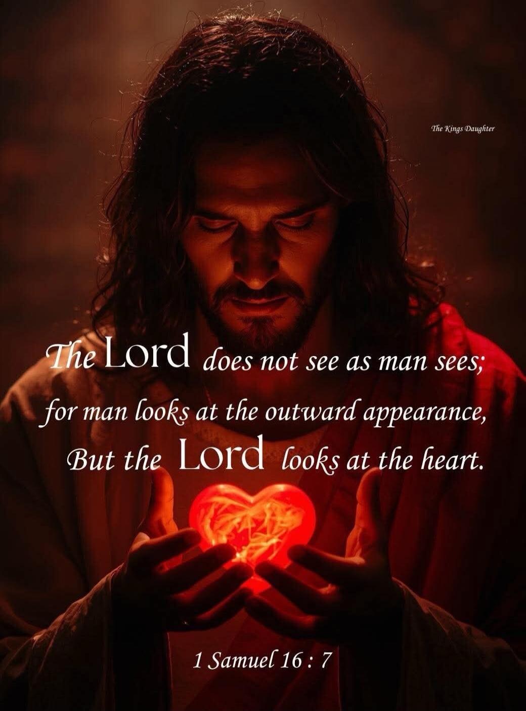 The Lord does not see as man sees; for man looks at the outward appearance, But the Lord looks at the heart. 1 Samuel 16:7 The Kings Daughter