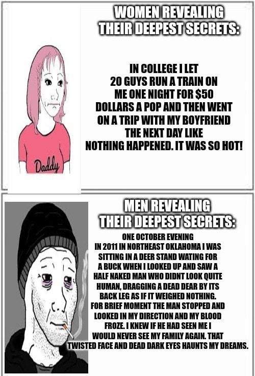 WOMEN REVEALING THEIR DEEPESTSECRETS IN COLLEGE LET 20 GUYS RUN A TRAIN ON ME ONE NIGHT FOR 50 DOLLARS A POP AND THEN WENT ONATRIP WITH MY BOYFRIEND THE NEXT DAY LIKE NOTHING HAPPENED IT WAS SO HOT REVEALING R DEEF RETS ONE OCTOBER EVENING IN 2011 IN NORTHEAST OKLAHOMA WAS SITTING IN A DEER STAND WATING FOR ABUCK WHEN LOOKED UP AND SAW A HALF NAKED MAN WHO DIDNT LOOK QUITE HUMAN DRAGGING A DEAD DE