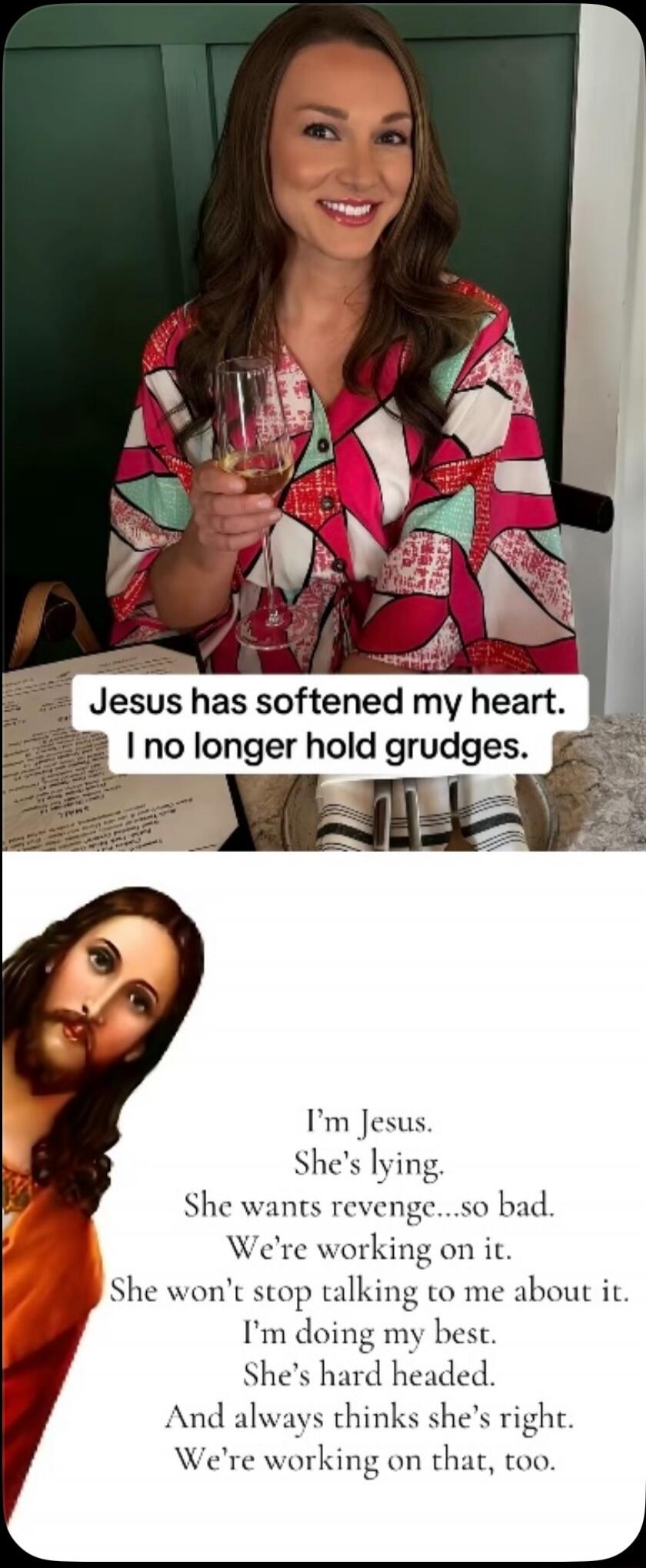 Jesus has softened my heart. I no longer hold grudges. I'm Jesus. She's lying. She wants revenge...so bad. We're working on it. She won't stop talking to me about it. I'm doing my best. She's hard headed. And always thinks she's right. We're working on that, too.