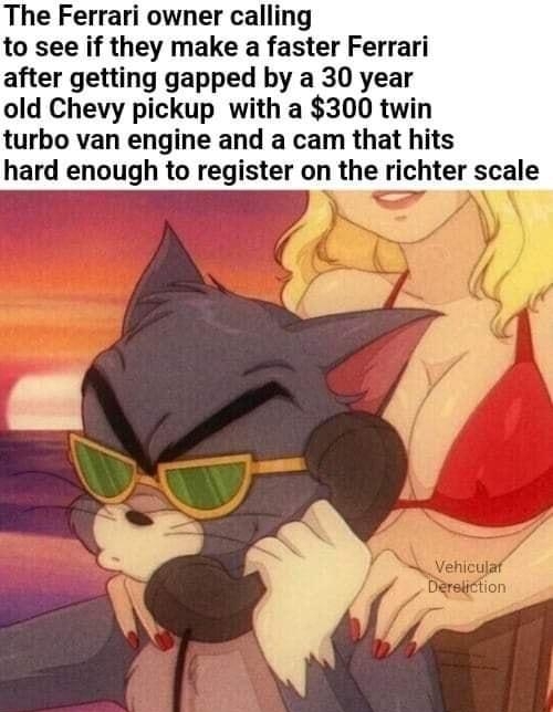The Ferrari owner calling to see if they make a faster Ferrari after getting gapped by a 30 year old Chevy pickup with a 300 twin turbo van engine and a cam that hits hard enough to register on the richter scale P