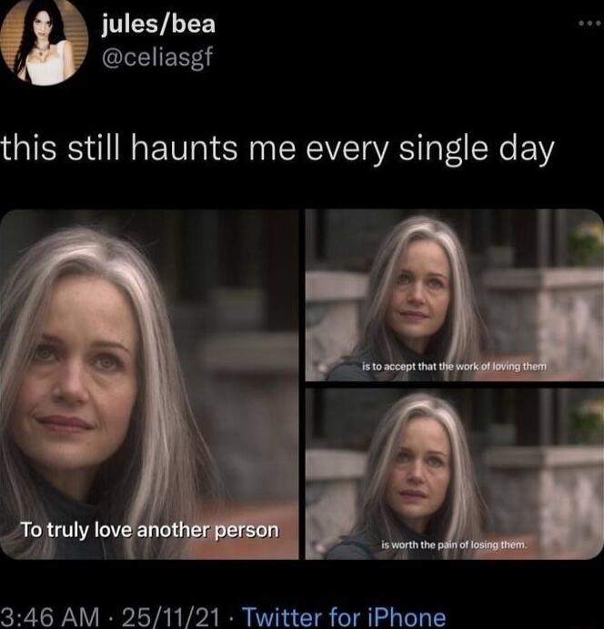 this still haunts me every single day
To truly love another person
is to accept that the work of loving them
is worth the pain of losing them.