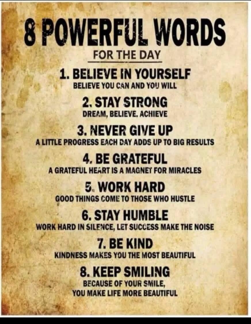 8 POWERFUL WORDS FOR THE DAY 1. BELIEVE IN YOURSELF BELIEVE YOU CAN AND YOU WILL 2. STAY STRONG DREAM, BELIEVE, ACHIEVE 3. NEVER GIVE UP A LITTLE PROGRESS EACH DAY ADDS UP TO BIG RESULTS 4. BE GRATEFUL A GRATEFUL HEART IS A MAGNET FOR MIRACLES 5. WORK HARD GOOD THINGS COME TO THOSE WHO HUSTLE 6. STAY HUMBLE WORK HARD IN SILENCE, LET SUCCESS MAKE TH