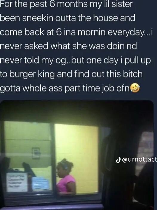 ror the past montns my lif sister been sneekin outta the house and come back at 6 ina mornin everydayi never asked what she was doin nd never told my ogbut one day i pull up to burger king and find out this bitch gotta whole ass part time job ofn