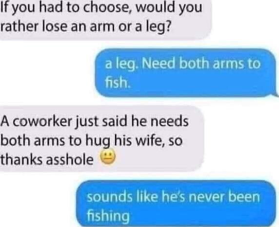 If you had to choose would you rather lose an arm or a leg leg Need both arms to 153 A coworker just said he needs both arms to hug his wife so thanks asshole 7 sounds like hes never been