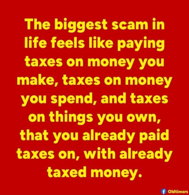 The biggest scam in life feels like paying taxes on money you make, taxes on money you spend, and taxes on things you own, that you already paid taxes on, with already taxed money.