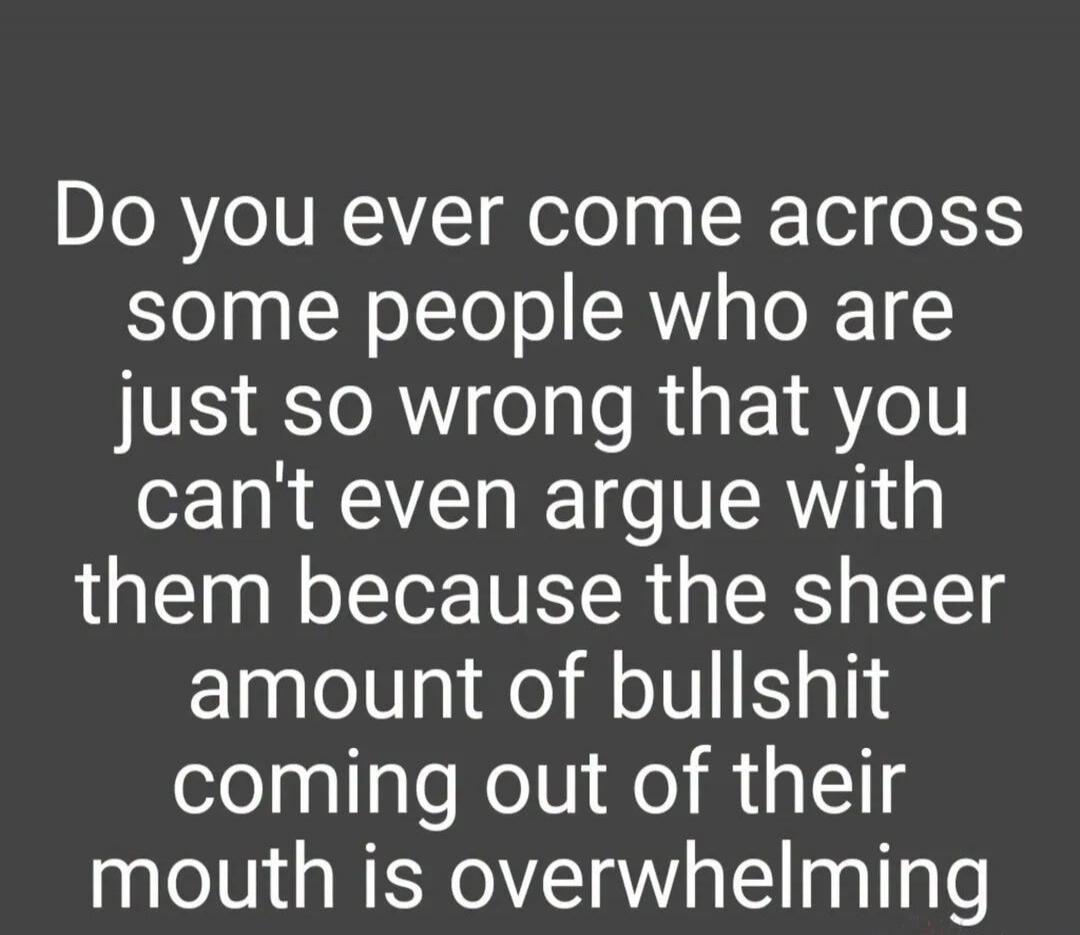 Do you ever come across some people who are just so wrong that you can't even argue with them because the sheer amount of bullshit coming out of their mouth is overwhelming
