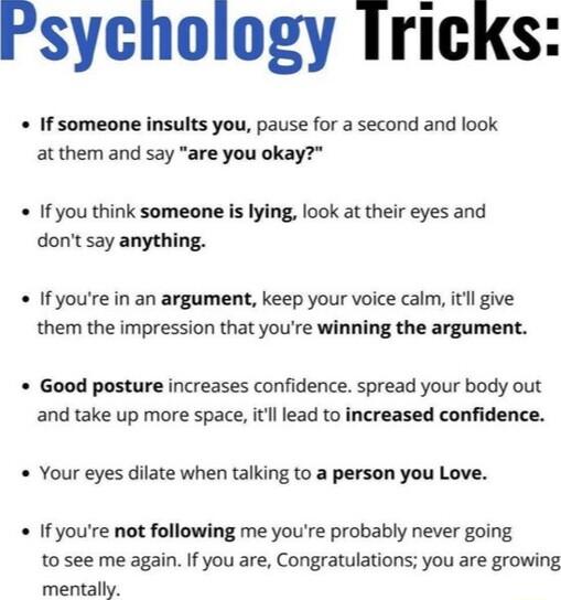 Psychology Iricks If someone insults you pause for a second and look at them and say are you okay If you think someone is lying look at their eyes and dont say anything If youre in an argument keep your voice calm itl give them the impression that youre winning the argument Good posture increases confidence spread your body out and take up more space itll lead to increased confidence Your eyes dil