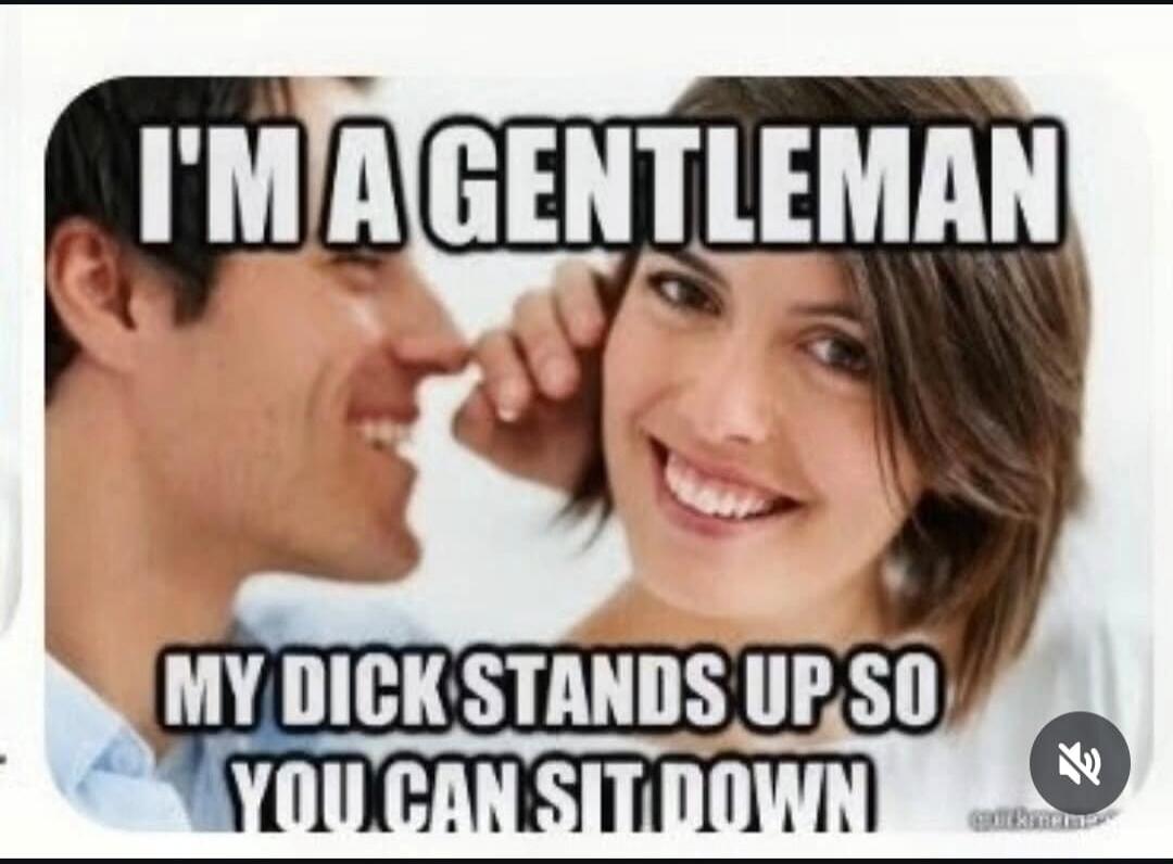 I'm a gentleman. My dick stands up so you can sit down