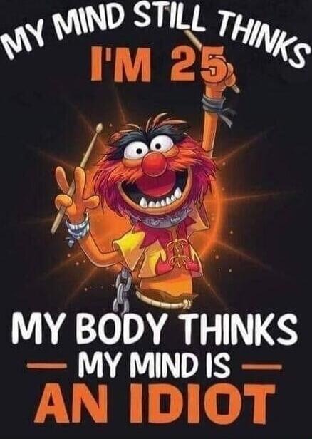 MY MIND STILL THINKS I'M 25 MY BODY THINKS MY MIND IS AN IDIOT