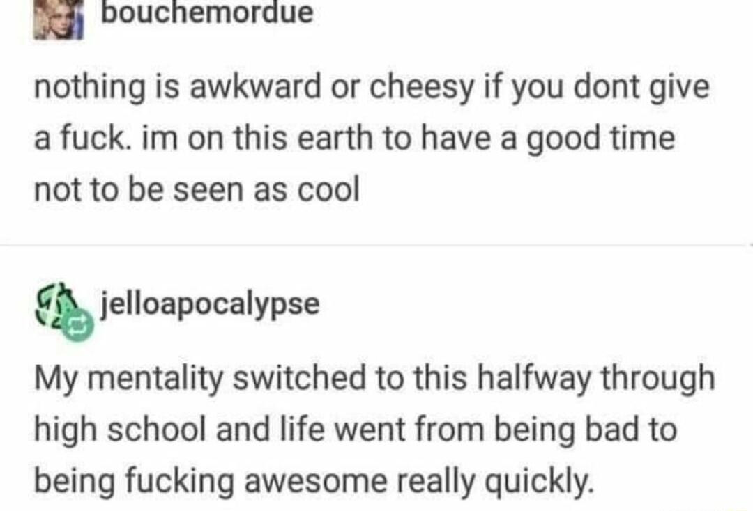 i Pouchemordue nothing is awkward or cheesy if you dont give a fuck im on this earth to have a good time not to be seen as cool jelloapocalypse My mentality switched to this halfway through high school and life went from being bad to being fucking awesome really quickly