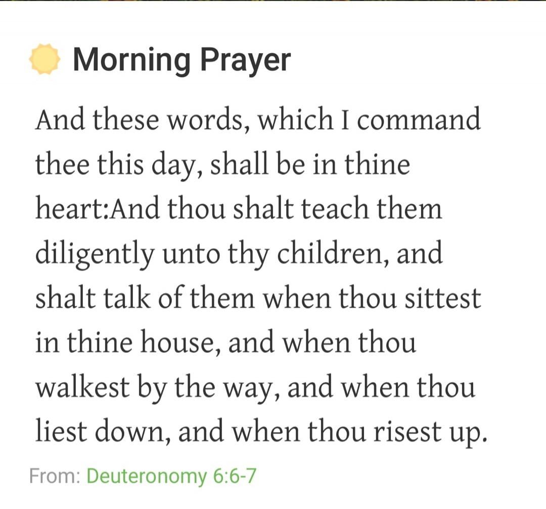 Morning Prayer And these words, which I command thee this day, shall be in thine heart: And thou shalt teach them diligently unto thy children, and shalt talk of them when thou sittest in thine house, and when thou walkest by the way, and when thou liest down, and when thou risest up. From: Deuteronomy 6:6-7