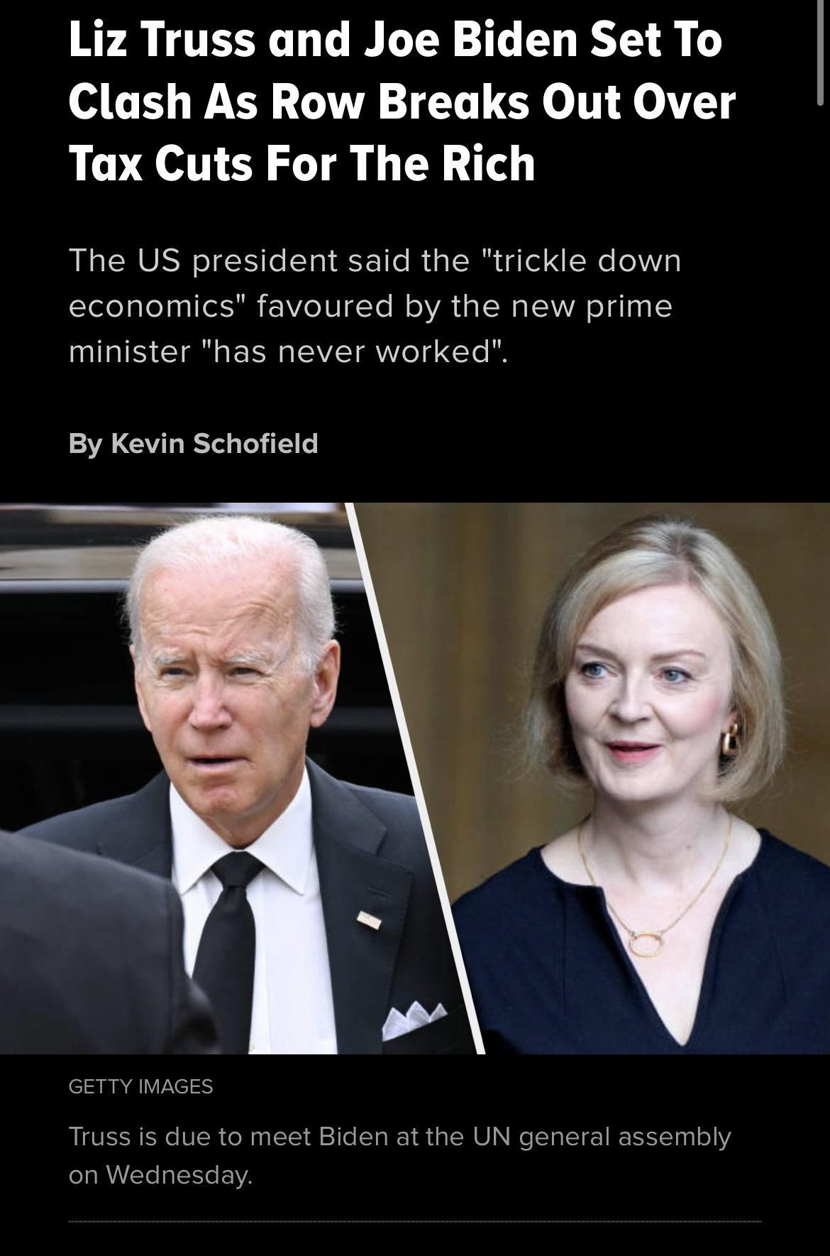 Liz Truss and Joe Biden Set To Clash As Row Breaks Out Over Tax Cuts For The Rich The US president said the trickle down economics favoured by the new prime minister has never worked By Kevin Schofield GerTY Truss on Wed due to meet Biden at the UN general assembly