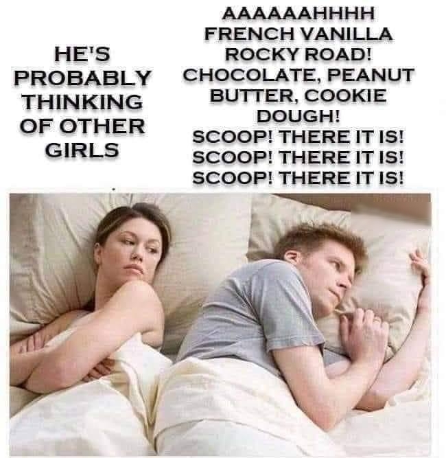 HES PROBABLY THINKING OF OTHER GIRLS AAAAAAHHHH FRENCH VANILLA ROCKY ROAD CHOCOLATE PEANUT BUTTER COOKIE DOUGH SCOOP THERE IT IS SCOOP THERE IT IS SCOOP THERE IT IS