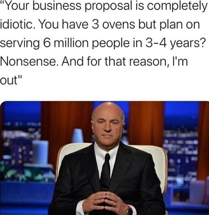 Your business proposal is completely idiotic You have 3 ovens but plan on serving 6 million people in 3 4 years Nonsense And for that reason Im out