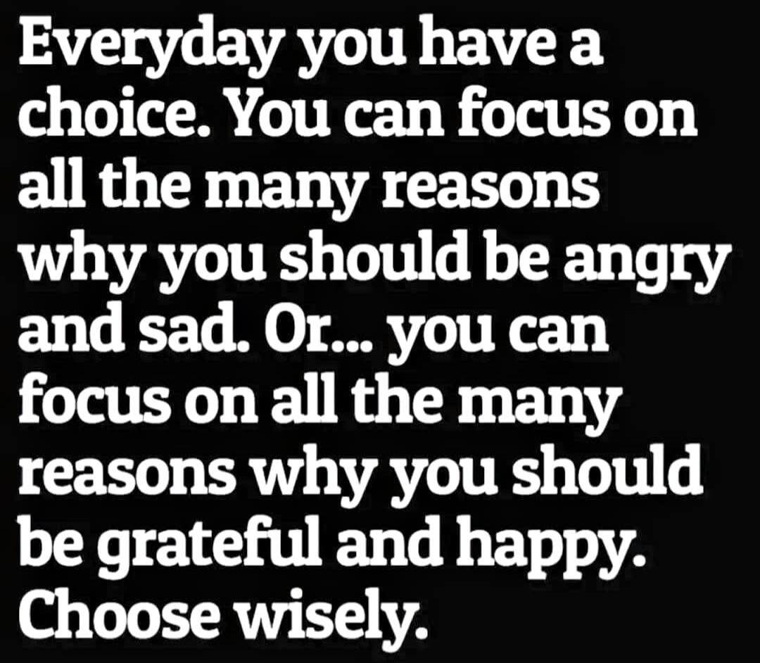 Everyday you have a choice. You can focus on all the many reasons why you should be angry and sad. Or... you can focus on all the many reasons why you should be grateful and happy. Choose wisely.
