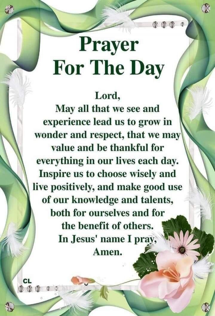 Prayer For The Day Lord, May all that we see and experience lead us to grow in wonder and respect, that we may value and be thankful for everything in our lives each day. Inspire us to choose wisely and live positively, and make good use of our knowledge and talents, both for ourselves and for the benefit of others. In Jesus' name I pray, Amen.