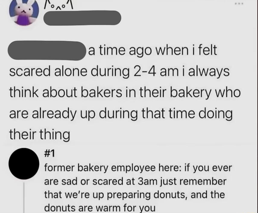 Vioxsd damn time ago when i felt scared alone during 2 4 am i always think about bakers in their bakery who are already up during that time doing their thing 1 former bakery employee here if you ever are sad or scared at 3am just remember that were up preparing donuts and the donuts are warm for you