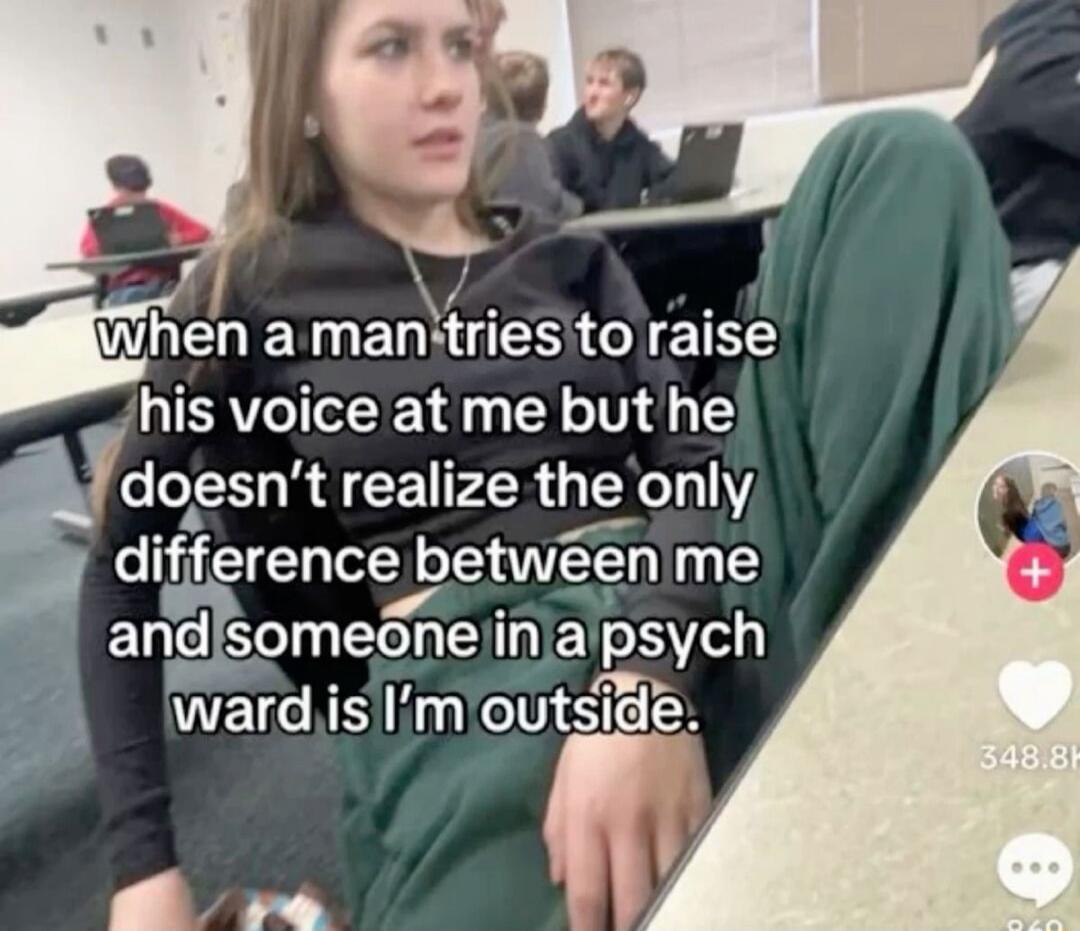 when a man tries to raise his voice at me but he doesn’t realize the only difference between me and someone in a psych ward is I’m outside.