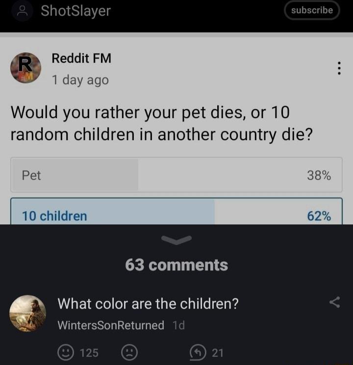 ShotSlayer Reddit FM 1 day ago Would you rather your pet dies or 10 random children in another country die Pet 38 10 children 62 63 comments What color are the children WintersSonReturned