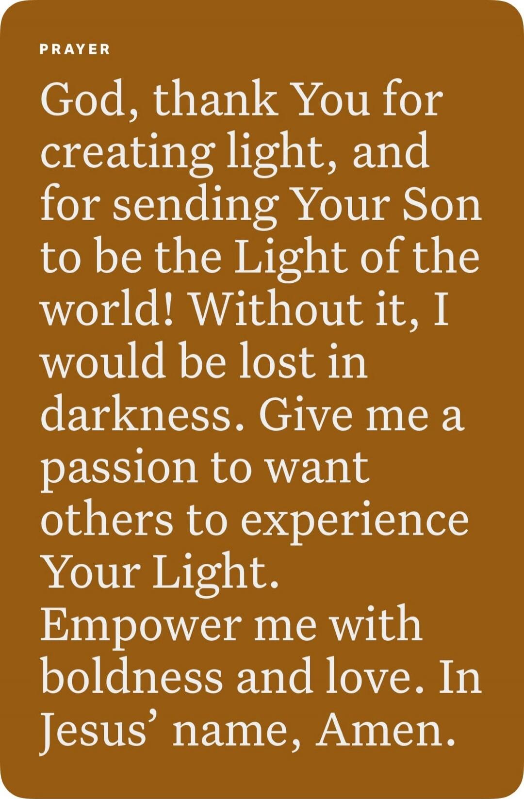 PRAYER
God, thank You for creating light, and for sending Your Son to be the Light of the world! Without it, I would be lost in darkness. Give me a passion to want others to experience Your Light. Empower me with boldness and love. In Jesus’ name, Amen.