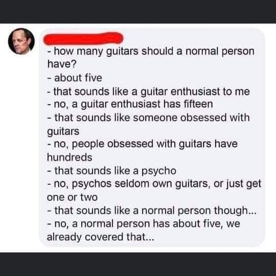 9 how many guitars should a normal person have about five that sounds like a guitar enthusiast to me no a guitar enthusiast has fifteen that sounds like someone obsessed with guitars no people obsessed with guitars have hundreds that sounds like a psycho no psychos seldom own guitars or just get one or two that sounds like a normal person though no a normal person has about five we already covered