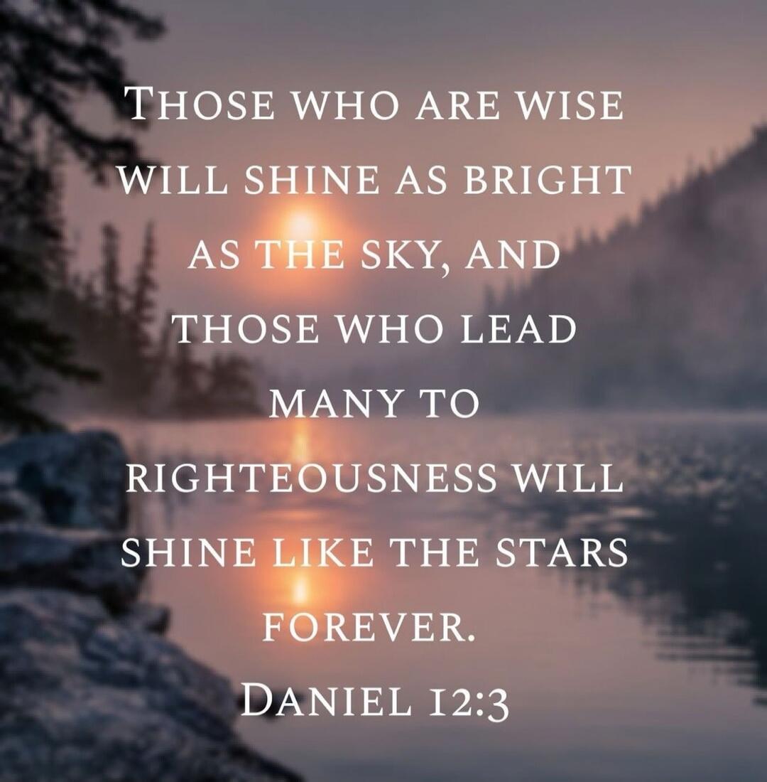 THOSE WHO ARE WISE
WILL SHINE AS BRIGHT
AS THE SKY, AND
THOSE WHO LEAD
MANY TO
RIGHTEOUSNESS WILL
SHINE LIKE THE STARS
FOREVER.
DANIEL 12:3