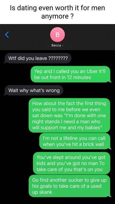 Is dating even worth it for men anymore o Becca Yep and called you an Uber itll be out front in 12 minutes Wait why whats wrong How about the fact the first thing you said to me before we even sat down was Im done with one night stands need a man who will support me and my babies Im not a lifeline you can call when youve hit a brick wall Youve slept around youve got kids and youve got no man To ta