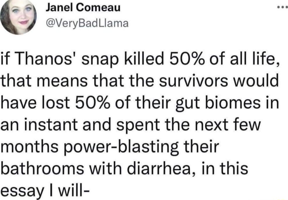 Janel Comeau J VeryBadLlama if Thanos snap killed 50 of all life that means that the survivors would have lost 50 of their gut biomes in an instant and spent the next few months power blasting their bathrooms with diarrhea in this essay will