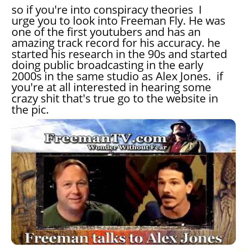 so if youre into conspiracy theories urgeyou to look into Freeman Fly He was one of the first youtubers and has an amazmitrack record for his accuracy he started his research in the 90s and started doing public broadcasting in the early 2000s in the same studio as Alex Jones if youre at all interested in hearing some crazy shit thats true go to the website in the pic