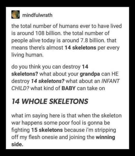 B mindruiwrath the total number of humans ever to have lived is around 108 billion the total number of people alive today is around 78 billion that means theres aimost 14 skeletons per every living human do you think you can destroy 14 skeletons what about your grandpa can HE destroy 14 skeletons what about an INFANT CHILD what kind of BABY can take on 14 WHOLE SKELETONS what im saying here is tha