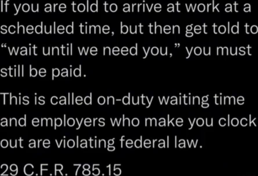 It you are told to arrive at work at a scheduled time but then get told to wait until we need you you must still be paid This is called on duty waiting time and employers who make you clock out are violating federal law 29 CFR 78515