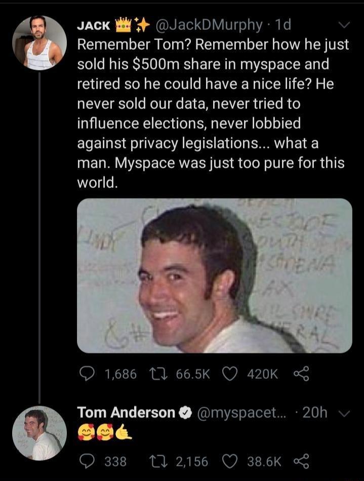 Jack Wl 4 JackDMurphy 1d REI TR FeTn T N LT IV EN TR sold his 500m share in myspace and retired so he could have a nice life He never sold our data never tried to influence elections never lobbied against privacy legislations what a man Myspace was just too pure for this world 1686 1 665k QO 420K o Tom Anderson myspacet 20h 1 T 338 102156 Q 386K o