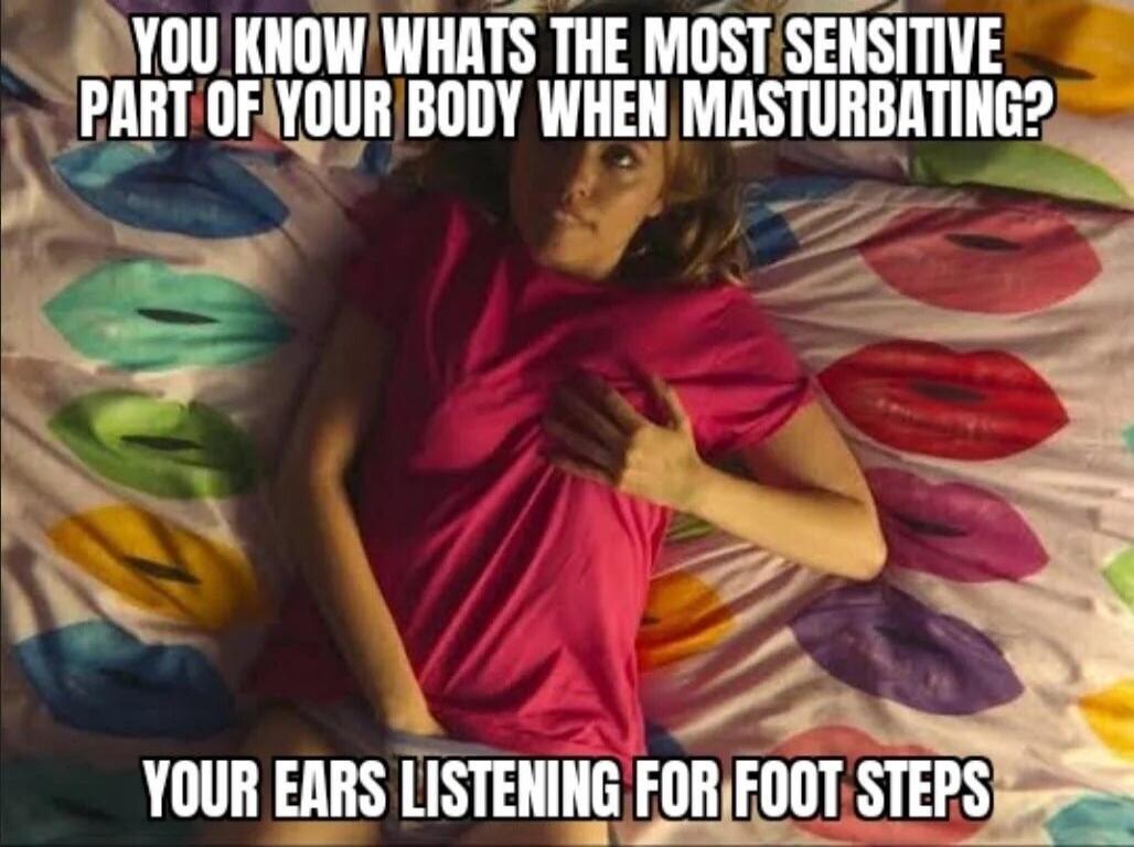 YOU KNOW WHATS THE MOST SENSITIVE PART OF YOUR BODY WHEN MASTURBATING? YOUR EARS LISTENING FOR FOOT STEPS