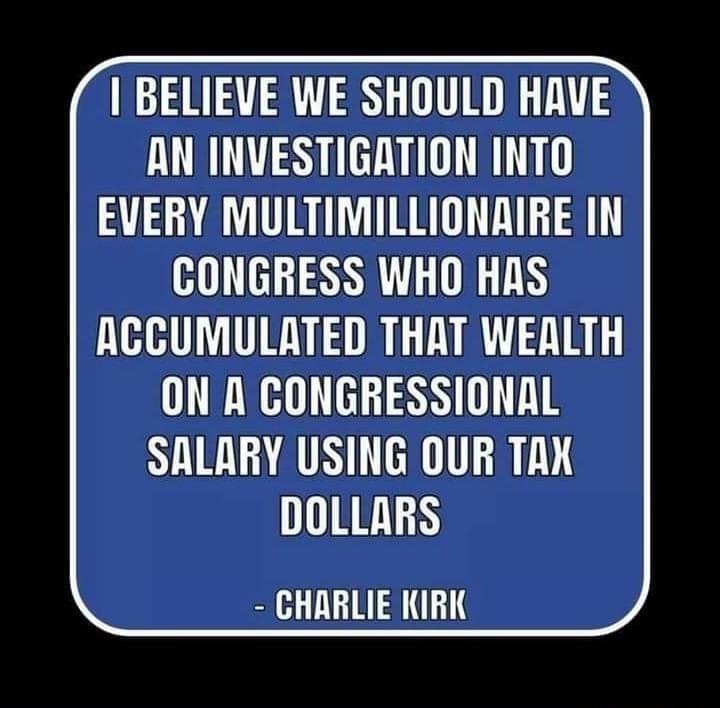 BELIEVE WE SHOULD HRVE AN INVESTIGATION INTO EVERY MULTIMILLIONAIRE IN CONGRESS WHO HAS ACCUMULATED THAT WEALTH ON A CONGRESSIONAL SALARY USING OUR TRX DOLLARS CHARLIE KIRK