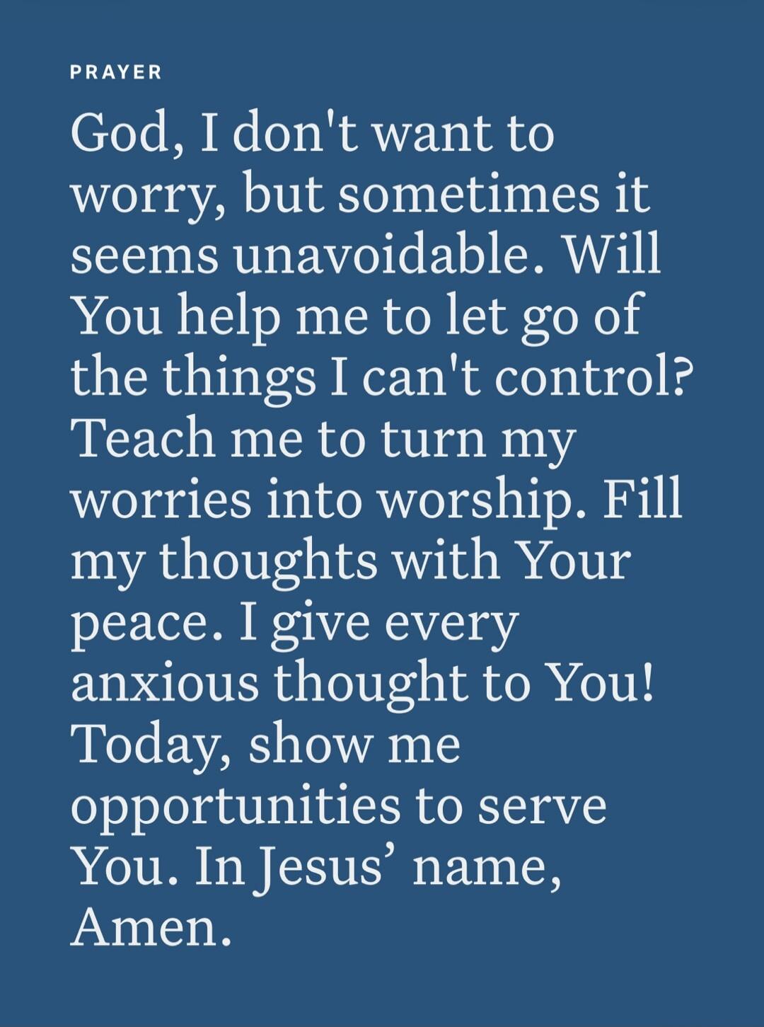 PRAYER God, I don't want to worry, but sometimes it seems unavoidable. Will You help me to let go of the things I can't control? Teach me to turn my worries into worship. Fill my thoughts with Your peace. I give every anxious thought to You! Today, show me opportunities to serve You. In Jesus' name, Amen.